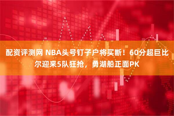 配资评测网 NBA头号钉子户将买断！60分超巨比尔迎来5队狂抢，勇湖船正面PK