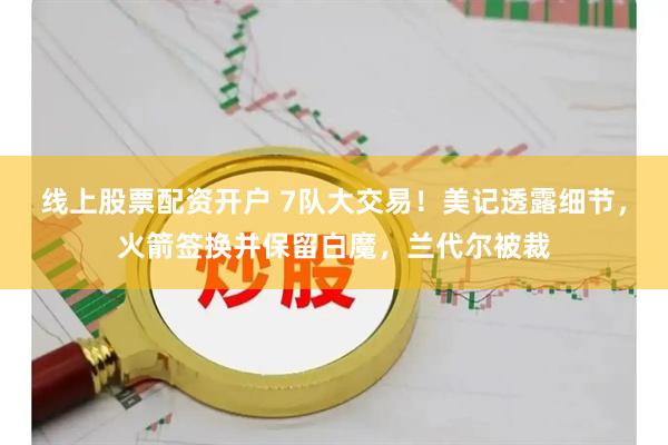 线上股票配资开户 7队大交易！美记透露细节，火箭签换并保留白魔，兰代尔被裁