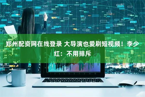 郑州配资网在线登录 大导演也爱刷短视频！李少红：不用排斥