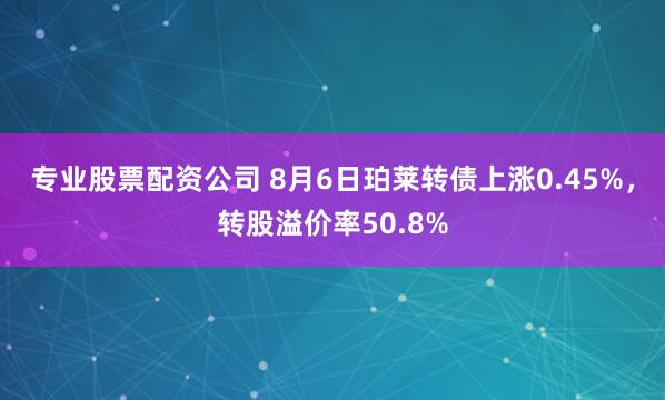 专业股票配资公司 8月6日珀莱转债上涨0.45%，转股溢价率50.8%