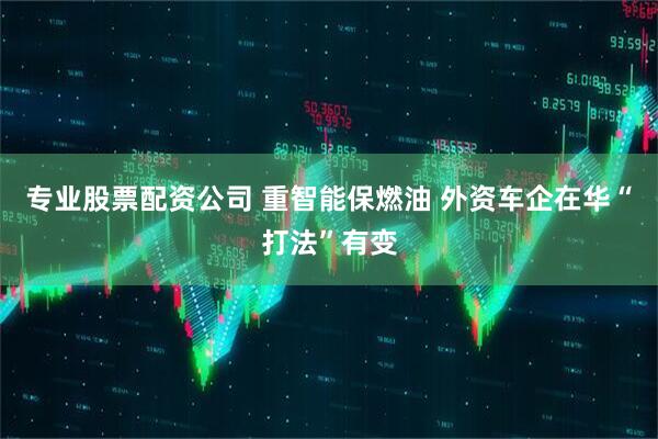 专业股票配资公司 重智能保燃油 外资车企在华“打法”有变