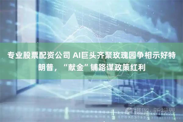 专业股票配资公司 AI巨头齐聚玫瑰园争相示好特朗普，“献金”铺路谋政策红利
