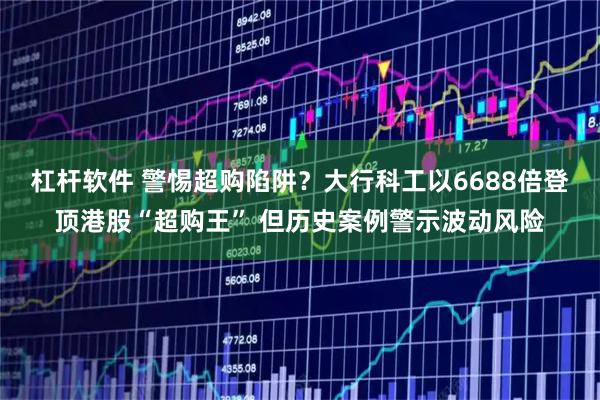 杠杆软件 警惕超购陷阱？大行科工以6688倍登顶港股“超购王” 但历史案例警示波动风险
