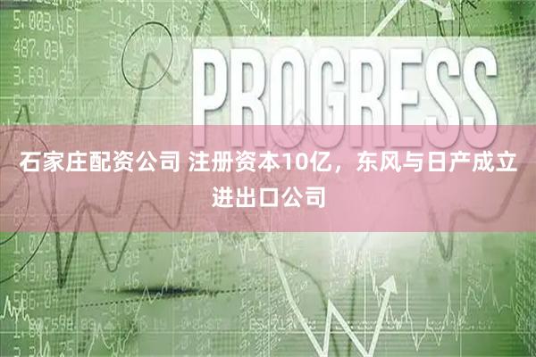 石家庄配资公司 注册资本10亿，东风与日产成立进出口公司