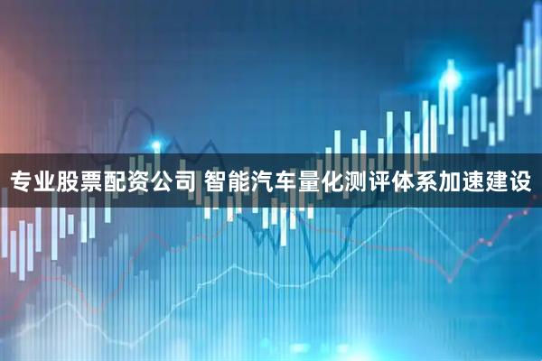 专业股票配资公司 智能汽车量化测评体系加速建设