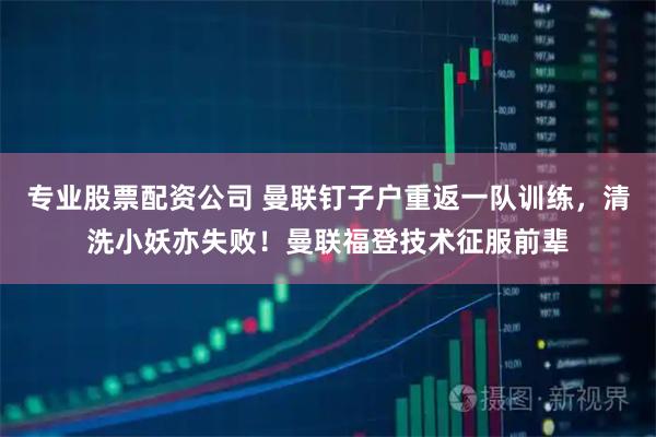 专业股票配资公司 曼联钉子户重返一队训练，清洗小妖亦失败！曼联福登技术征服前辈