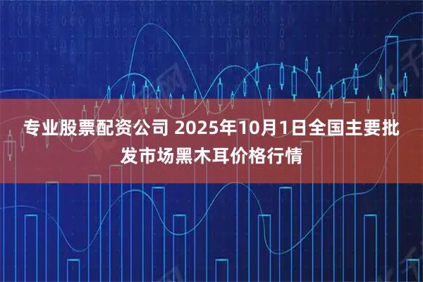 专业股票配资公司 2025年10月1日全国主要批发市场黑木耳价格行情